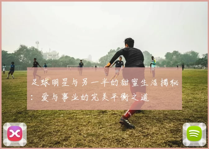 足球明星与另一半的甜蜜生活揭秘：爱与事业的完美平衡之道