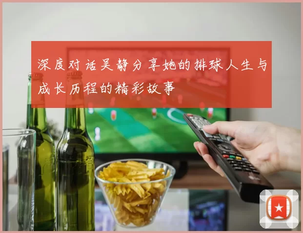 深度对话吴静分享她的排球人生与成长历程的精彩故事