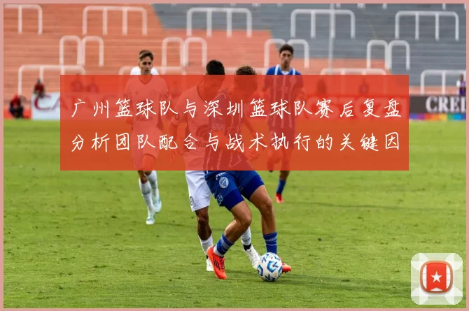 广州篮球队与深圳篮球队赛后复盘分析团队配合与战术执行的关键因素