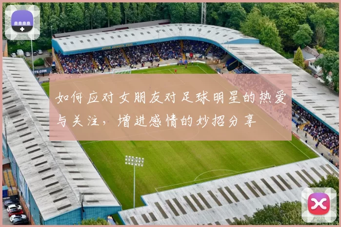 如何应对女朋友对足球明星的热爱与关注，增进感情的妙招分享
