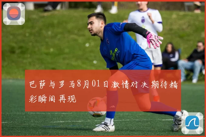 巴萨与罗马8月01日激情对决期待精彩瞬间再现