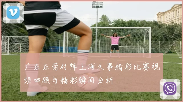 广东东莞对阵上海久事精彩比赛视频回顾与精彩瞬间分析