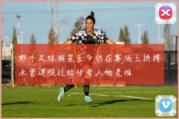 哪个足球明星至今仍在赛场上拼搏未曾退役过的传奇人物是谁