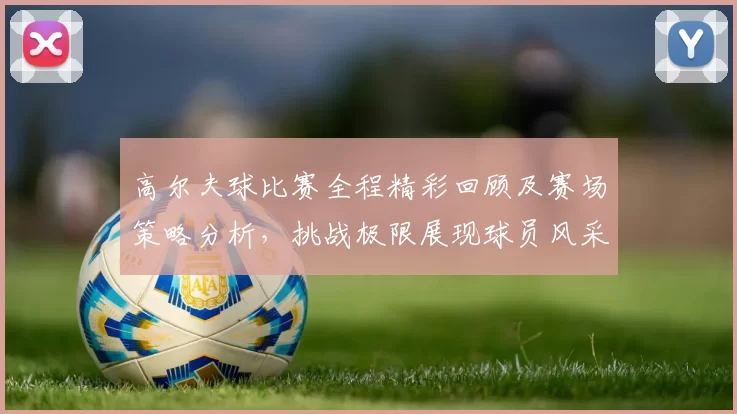 高尔夫球比赛全程精彩回顾及赛场策略分析，挑战极限展现球员风采