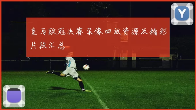 皇马欧冠决赛录像回放资源及精彩片段汇总