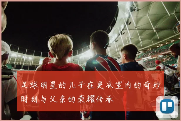 足球明星的儿子在更衣室内的奇妙时刻与父亲的荣耀传承