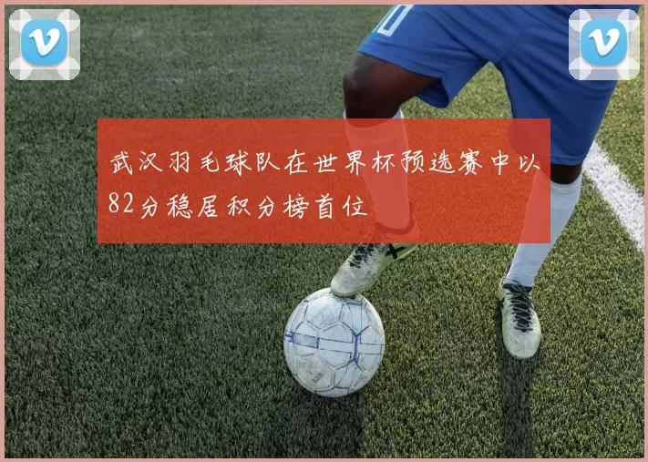 武汉羽毛球队在世界杯预选赛中以82分稳居积分榜首位