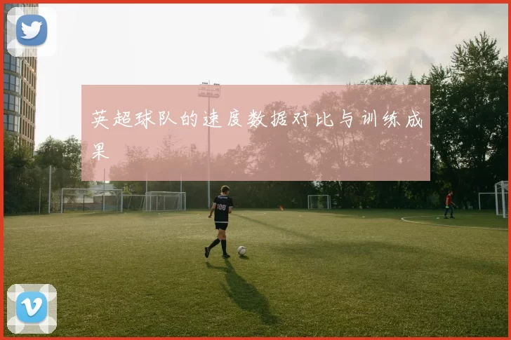 英超球队的速度数据对比与训练成果