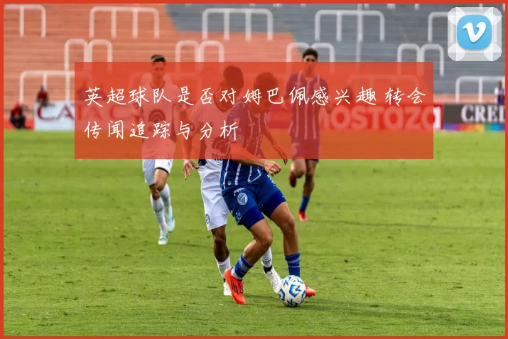 英超球队是否对姆巴佩感兴趣 转会传闻追踪与分析