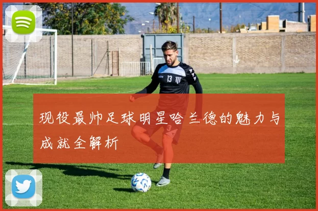 现役最帅足球明星哈兰德的魅力与成就全解析