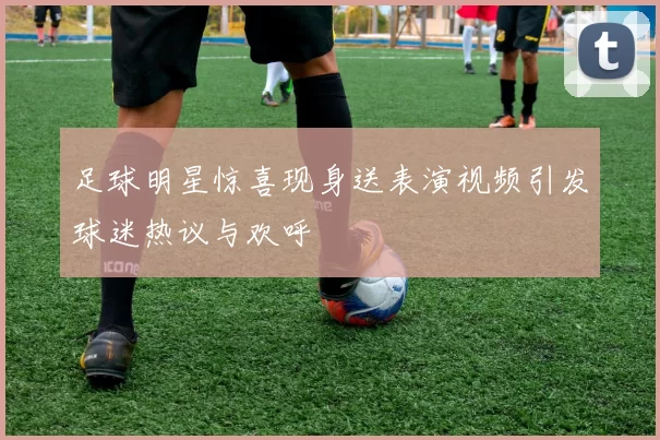 足球明星惊喜现身送表演视频引发球迷热议与欢呼