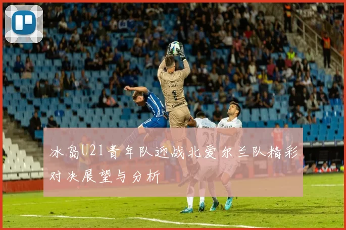 冰岛U21青年队迎战北爱尔兰队精彩对决展望与分析