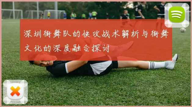 深圳街舞队的快攻战术解析与街舞文化的深度融合探讨