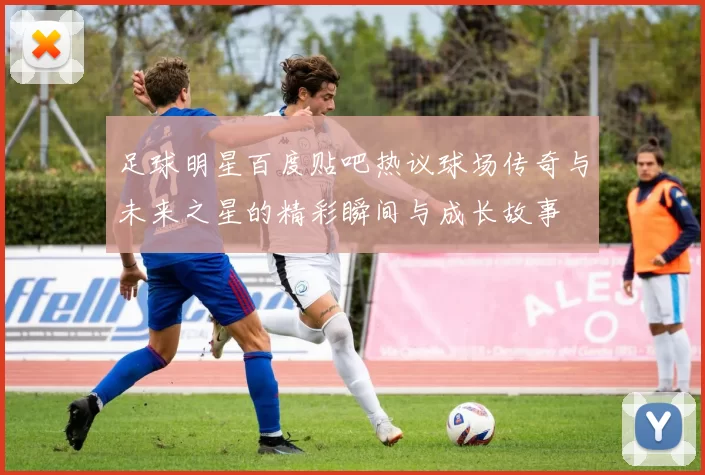 足球明星百度贴吧热议球场传奇与未来之星的精彩瞬间与成长故事