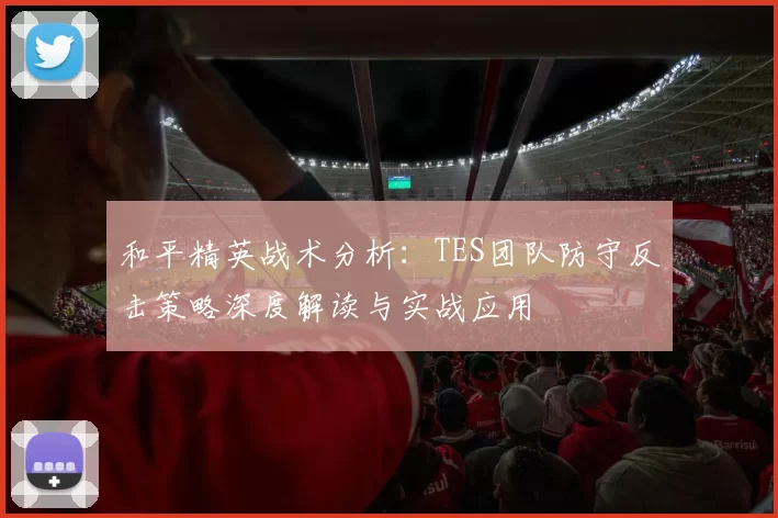和平精英战术分析：TES团队防守反击策略深度解读与实战应用