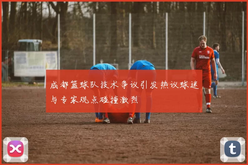 成都篮球队技术争议引发热议球迷与专家观点碰撞激烈