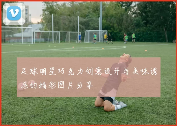足球明星巧克力创意设计与美味诱惑的精彩图片分享
