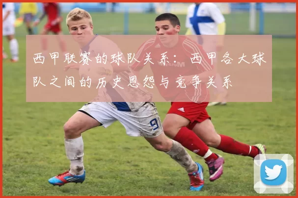 西甲联赛的球队关系：西甲各大球队之间的历史恩怨与竞争关系