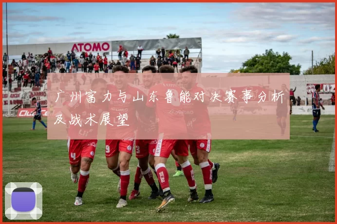 广州富力与山东鲁能对决赛事分析及战术展望