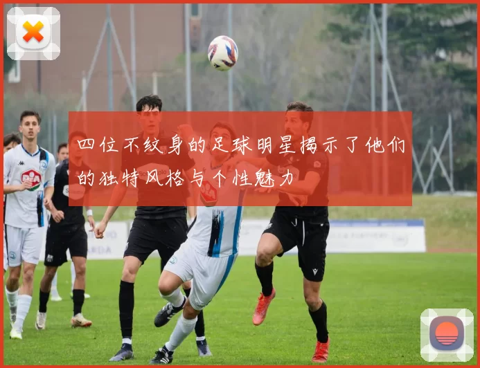四位不纹身的足球明星揭示了他们的独特风格与个性魅力
