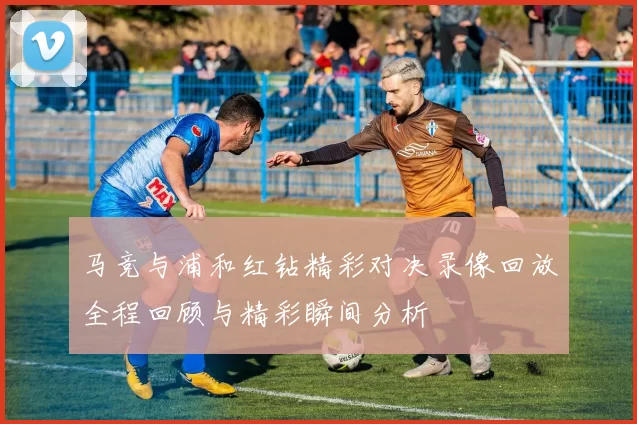 马竞与浦和红钻精彩对决录像回放全程回顾与精彩瞬间分析