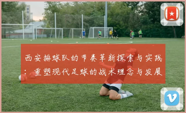 西安排球队的节奏革新探索与实践：重塑现代足球的战术理念与发展方向