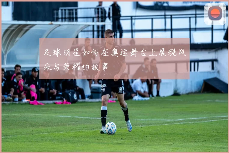 足球明星如何在奥运舞台上展现风采与荣耀的故事