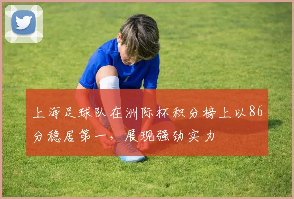 上海足球队在洲际杯积分榜上以86分稳居第一，展现强劲实力