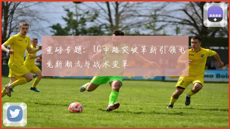 重磅专题：IG中路突破革新引领电竞新潮流与战术变革