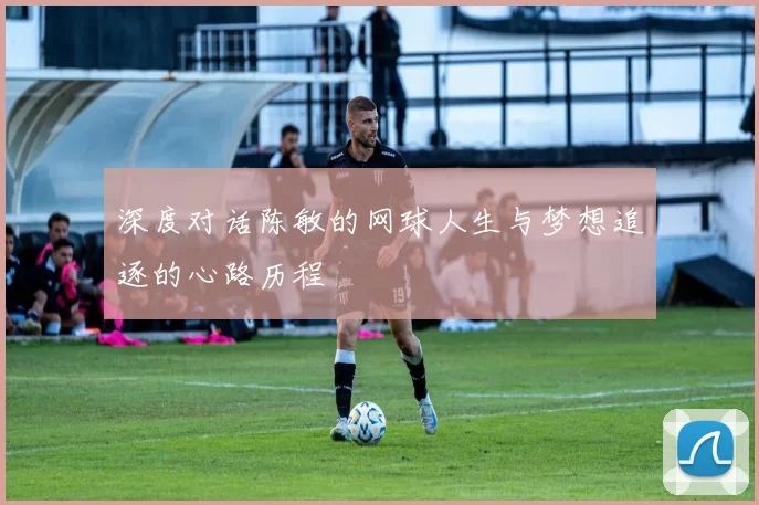 深度对话陈敏的网球人生与梦想追逐的心路历程