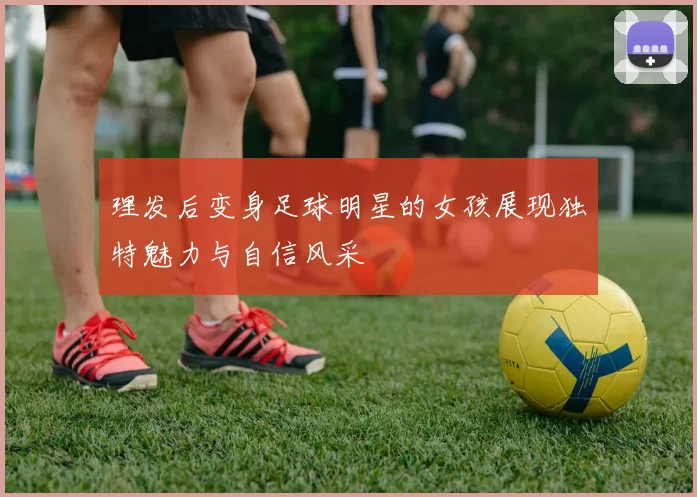 理发后变身足球明星的女孩展现独特魅力与自信风采