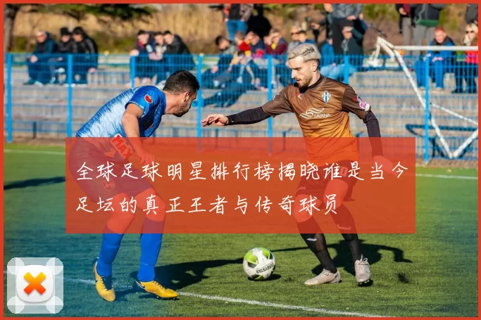 全球足球明星排行榜揭晓谁是当今足坛的真正王者与传奇球员