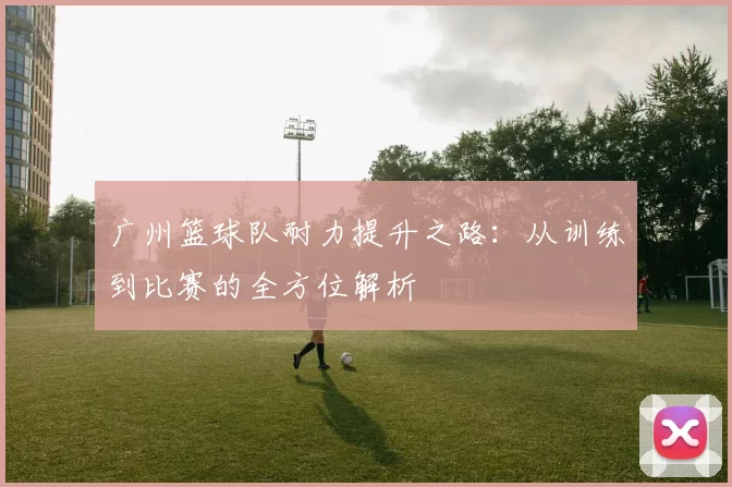 广州篮球队耐力提升之路：从训练到比赛的全方位解析