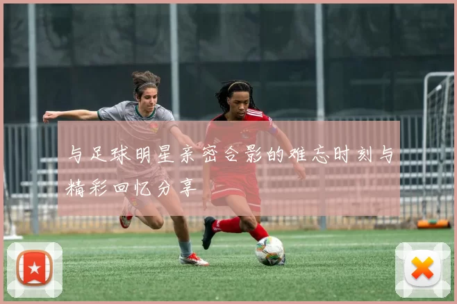 与足球明星亲密合影的难忘时刻与精彩回忆分享