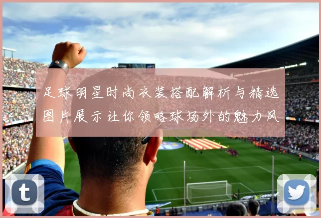 足球明星时尚衣装搭配解析与精选图片展示让你领略球场外的魅力风采