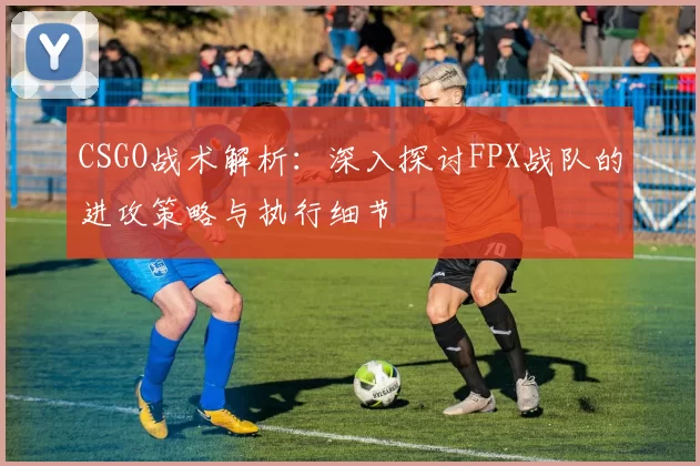 CSGO战术解析：深入探讨FPX战队的进攻策略与执行细节