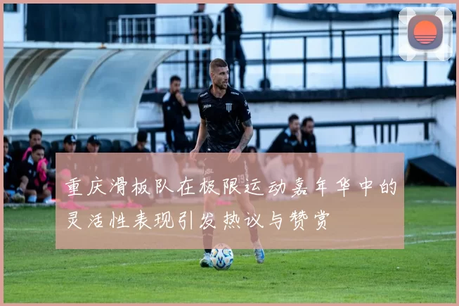 重庆滑板队在极限运动嘉年华中的灵活性表现引发热议与赞赏
