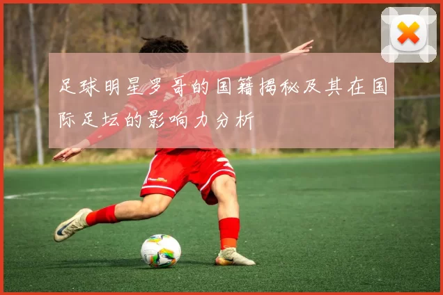 足球明星罗哥的国籍揭秘及其在国际足坛的影响力分析