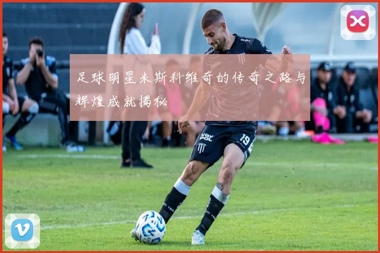 足球明星米斯科维奇的传奇之路与辉煌成就揭秘