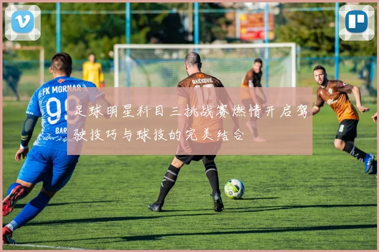 足球明星科目三挑战赛燃情开启驾驶技巧与球技的完美结合