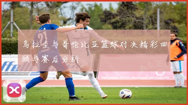 乌拉圭与哥伦比亚篮球对决精彩回顾与赛后分析