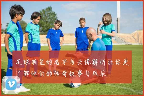 足球明星的名字与头像解析让你更了解他们的传奇故事与风采