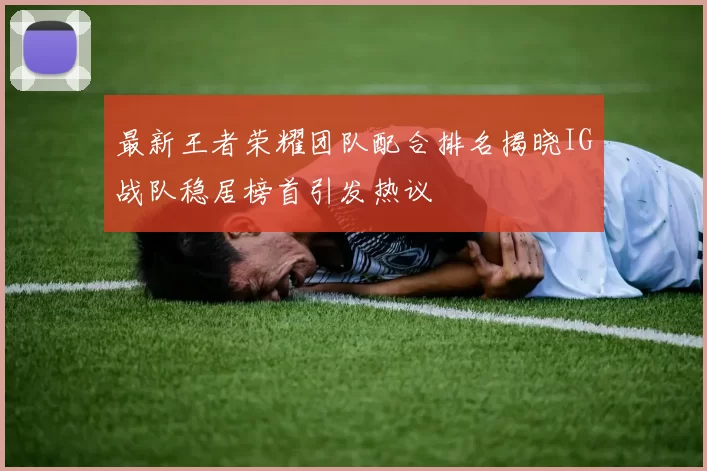 最新王者荣耀团队配合排名揭晓IG战队稳居榜首引发热议