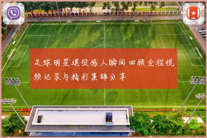 足球明星退役感人瞬间回顾全程视频记录与精彩集锦分享
