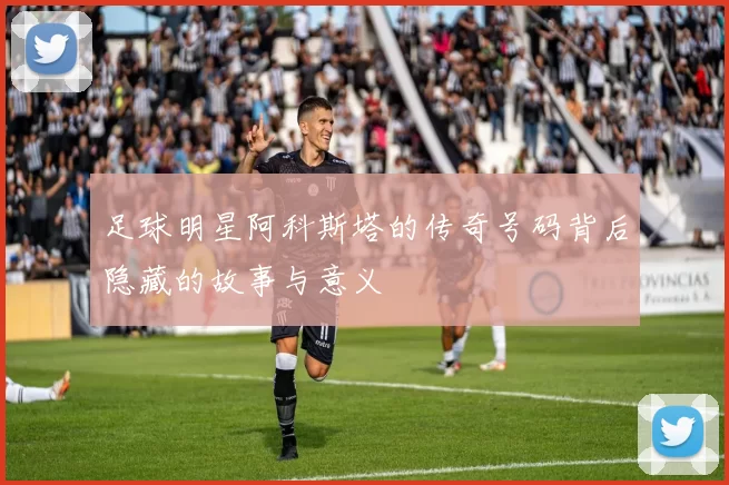 足球明星阿科斯塔的传奇号码背后隐藏的故事与意义