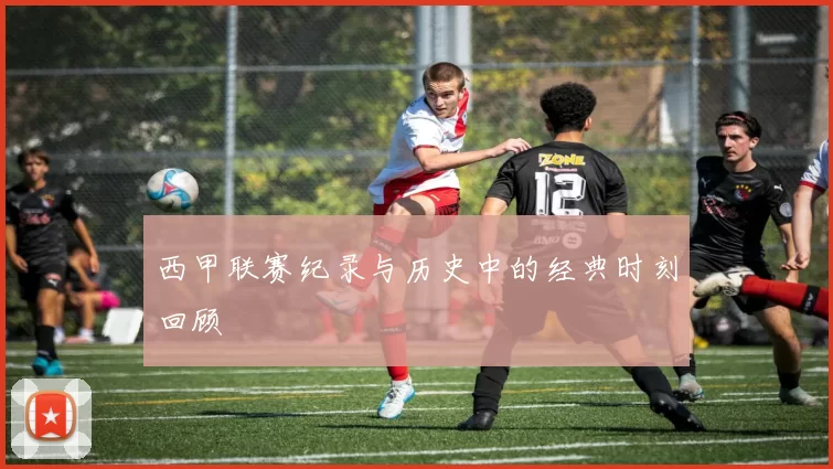 西甲联赛纪录与历史中的经典时刻回顾