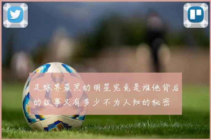足球界最黑的明星究竟是谁他背后的故事又有多少不为人知的秘密