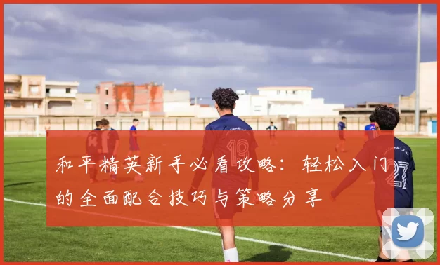 和平精英新手必看攻略：轻松入门的全面配合技巧与策略分享