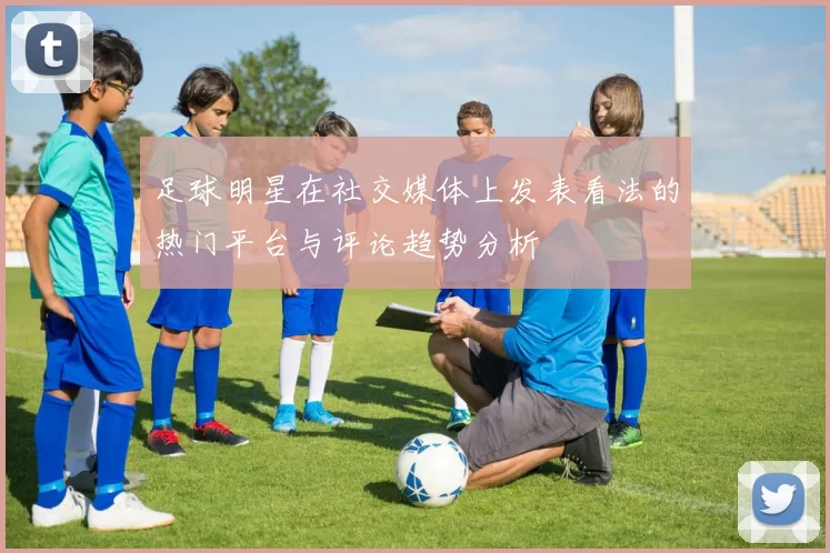 足球明星在社交媒体上发表看法的热门平台与评论趋势分析