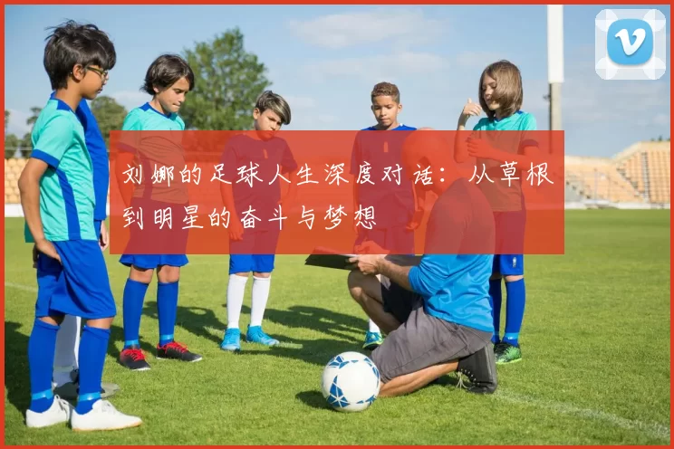 刘娜的足球人生深度对话：从草根到明星的奋斗与梦想